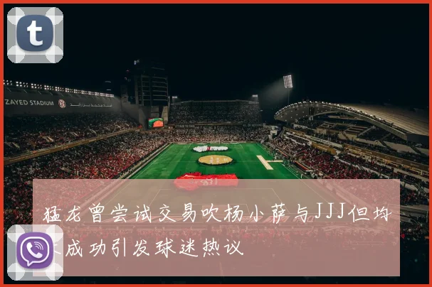猛龙曾尝试交易吹杨小萨与JJJ但均未成功引发球迷热议