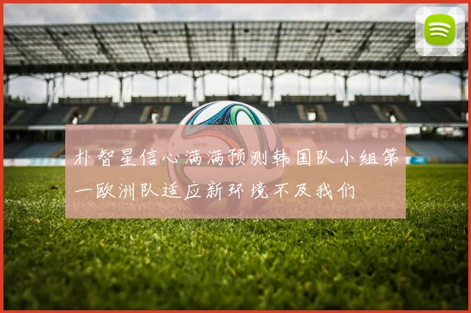 朴智星信心满满预测韩国队小组第一欧洲队适应新环境不及我们