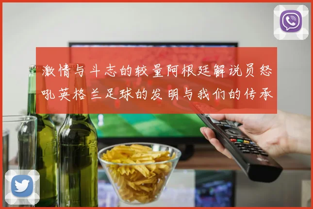 激情与斗志的较量阿根廷解说员怒吼英格兰足球的发明与我们的传承